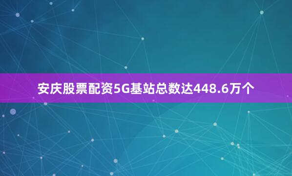 安庆股票配资5G基站总数达448.6万个