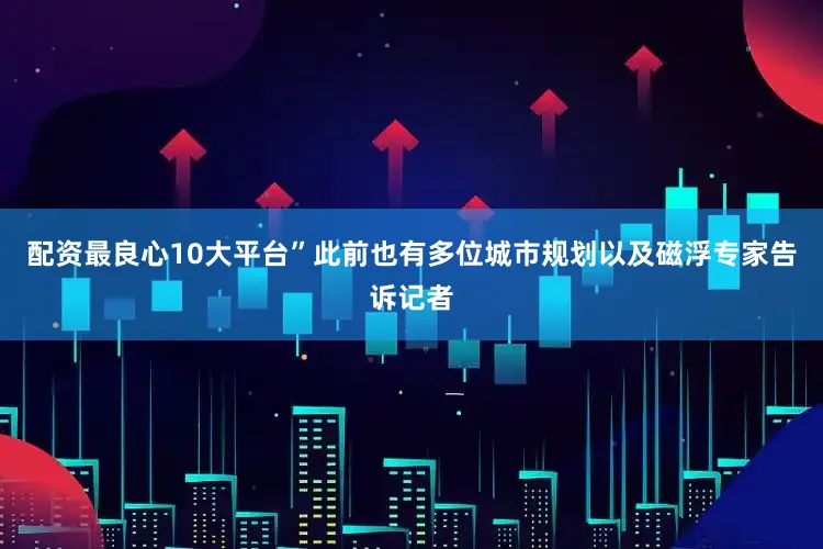 配资最良心10大平台”此前也有多位城市规划以及磁浮专家告诉记者
