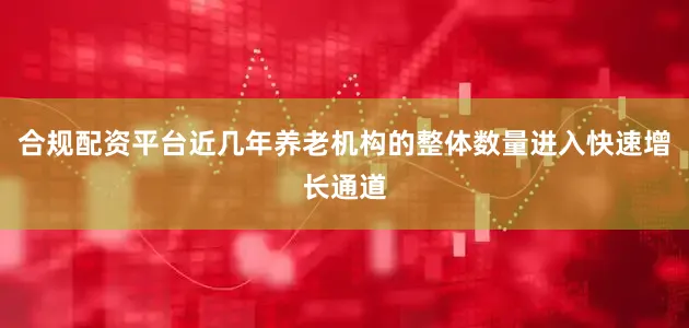 合规配资平台近几年养老机构的整体数量进入快速增长通道