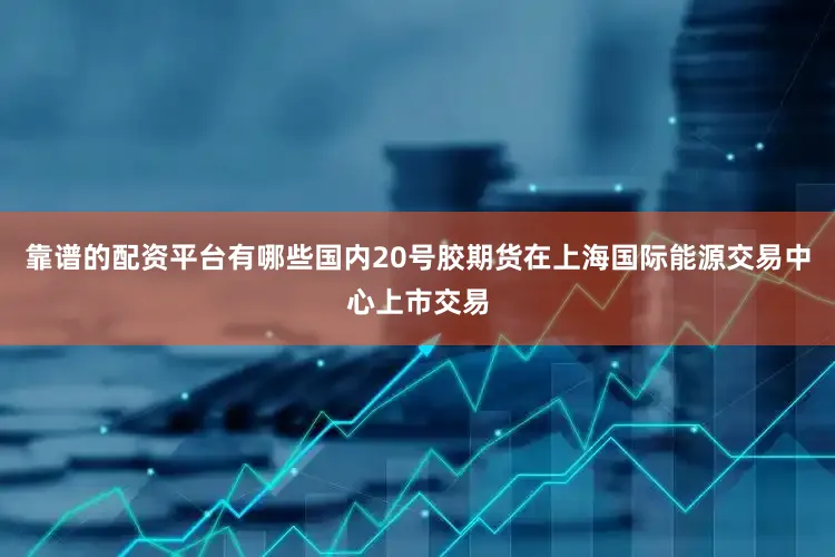 靠谱的配资平台有哪些国内20号胶期货在上海国际能源交易中心上市交易