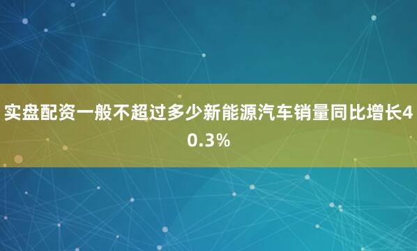 实盘配资一般不超过多少新能源汽车销量同比增长40.3%