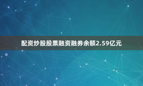 配资炒股股票融资融券余额2.59亿元